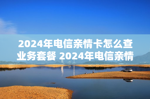 2024年电信亲情卡怎么查业务套餐 2024年电信亲情卡怎么查业务套餐呢