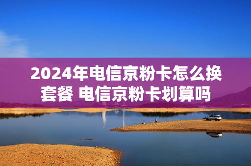 2024年电信京粉卡怎么换套餐 电信京粉卡划算吗