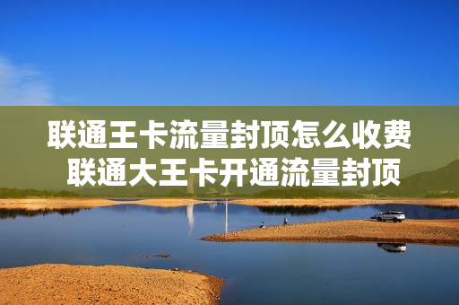 联通王卡流量封顶怎么收费 联通大王卡开通流量封顶后流量怎么收费