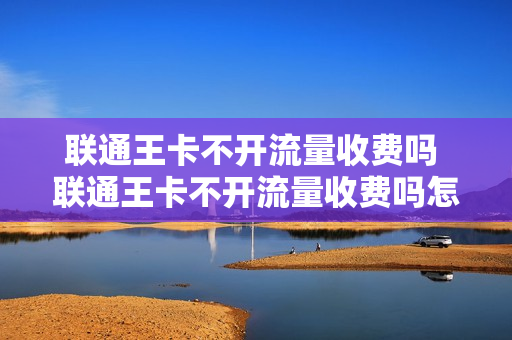 联通王卡不开流量收费吗 联通王卡不开流量收费吗怎么办