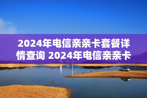 2024年电信亲亲卡套餐详情查询 2024年电信亲亲卡套餐详情查询