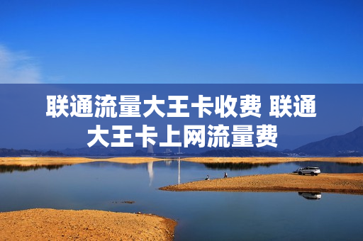 联通流量大王卡收费 联通大王卡上网流量费