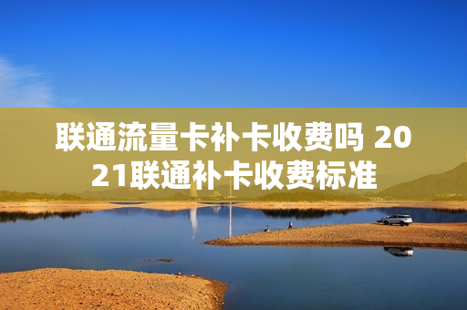联通流量卡补卡收费吗 2021联通补卡收费标准