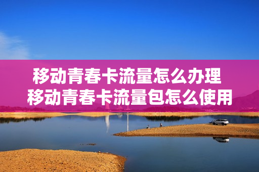 移动青春卡流量怎么办理 移动青春卡流量包怎么使用