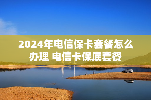 2024年电信保卡套餐怎么办理 电信卡保底套餐