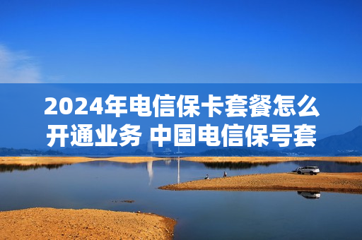 2024年电信保卡套餐怎么开通业务 中国电信保号套餐怎么办理