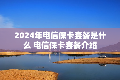 2024年电信保卡套餐是什么 电信保卡套餐介绍