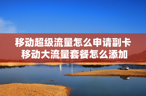 移动超级流量怎么申请副卡 移动大流量套餐怎么添加副卡