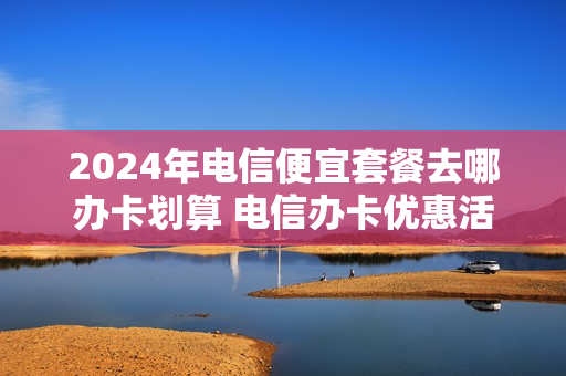 2024年电信便宜套餐去哪办卡划算 电信办卡优惠活动