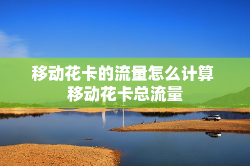 移动花卡的流量怎么计算 移动花卡总流量