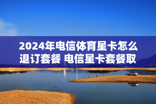 2024年电信体育星卡怎么退订套餐 电信星卡套餐取消