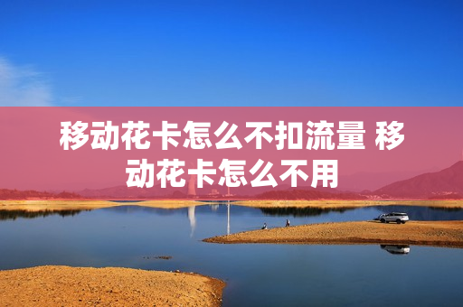 移动花卡怎么不扣流量 移动花卡怎么不用