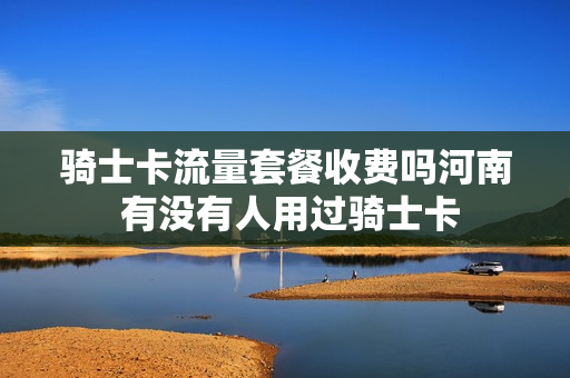 骑士卡流量套餐收费吗河南 有没有人用过骑士卡
