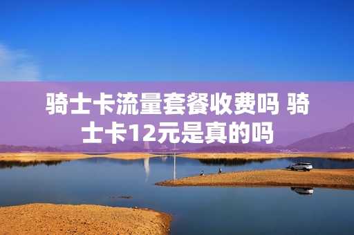 骑士卡流量套餐收费吗 骑士卡12元是真的吗