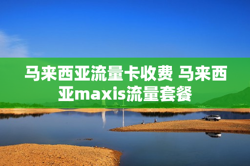 马来西亚流量卡收费 马来西亚maxis流量套餐