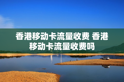 香港移动卡流量收费 香港移动卡流量收费吗