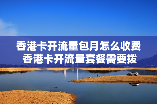 香港卡开流量包月怎么收费 香港卡开流量套餐需要拨打什么电话