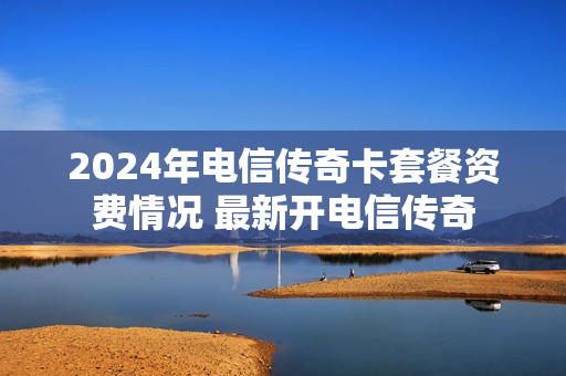 2024年电信传奇卡套餐资费情况 最新开电信传奇