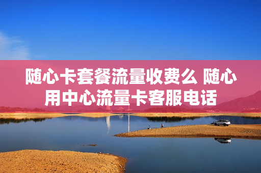 随心卡套餐流量收费么 随心用中心流量卡客服电话
