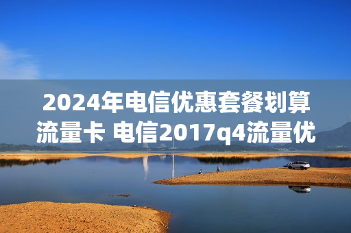 2024年电信优惠套餐划算流量卡 电信2017q4流量优惠包