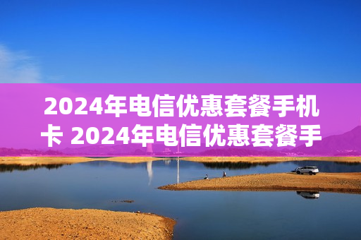2024年电信优惠套餐手机卡 2024年电信优惠套餐手机卡有哪些