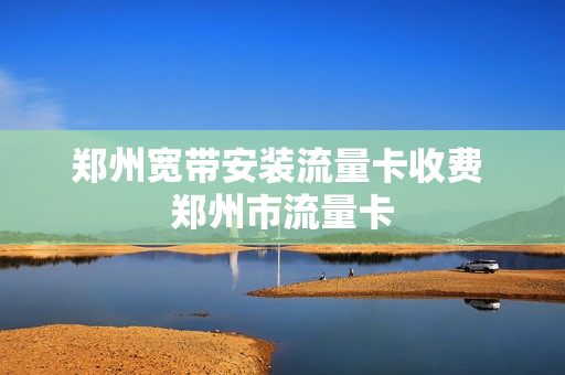 郑州宽带安装流量卡收费 郑州市流量卡