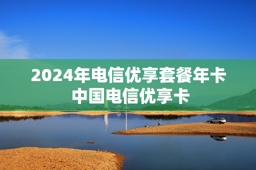 2024年电信优享套餐年卡 中国电信优享卡