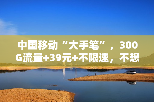 中国移动“大手笔”，300G流量+39元+不限速，不想携号转网了