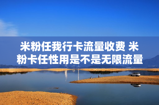 米粉任我行卡流量收费 米粉卡任性用是不是无限流量
