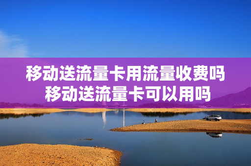 移动送流量卡用流量收费吗 移动送流量卡可以用吗