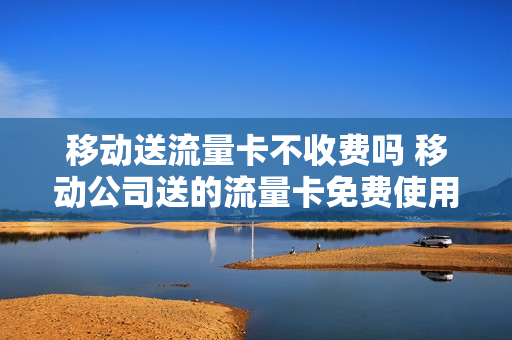 移动送流量卡不收费吗 移动公司送的流量卡免费使用多久