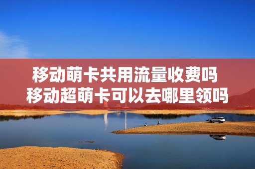 移动萌卡共用流量收费吗 移动超萌卡可以去哪里领吗