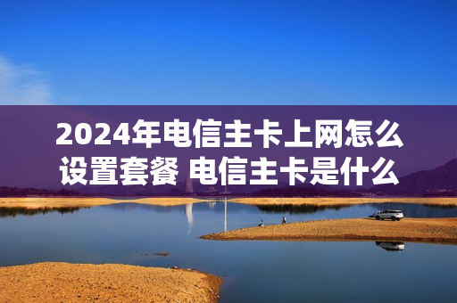2024年电信主卡上网怎么设置套餐 电信主卡是什么意思
