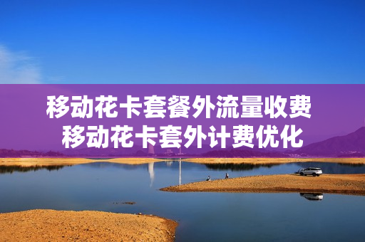 移动花卡套餐外流量收费 移动花卡套外计费优化