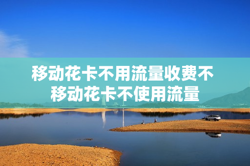 移动花卡不用流量收费不 移动花卡不使用流量
