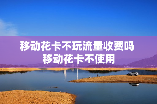 移动花卡不玩流量收费吗 移动花卡不使用