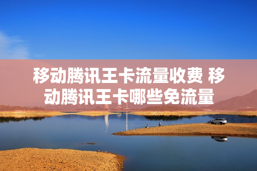 移动腾讯王卡流量收费 移动腾讯王卡哪些免流量