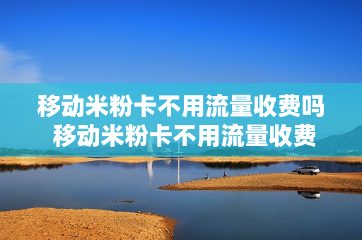 移动米粉卡不用流量收费吗 移动米粉卡不用流量收费吗是真的吗