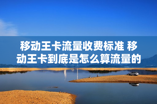 移动王卡流量收费标准 移动王卡到底是怎么算流量的
