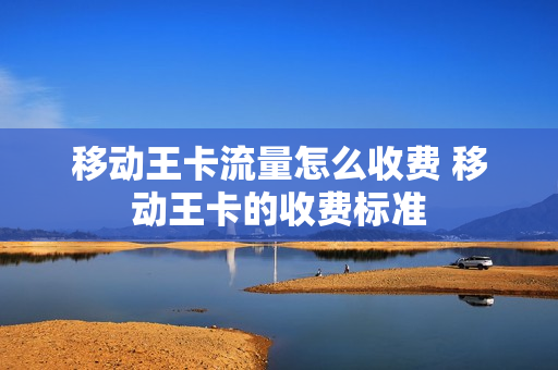 移动王卡流量怎么收费 移动王卡的收费标准