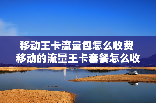 移动王卡流量包怎么收费 移动的流量王卡套餐怎么收费