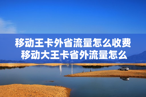 移动王卡外省流量怎么收费 移动大王卡省外流量怎么算