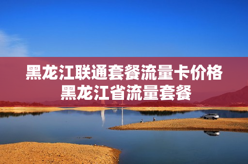 黑龙江联通套餐流量卡价格 黑龙江省流量套餐