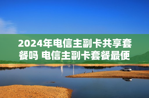 2024年电信主副卡共享套餐吗 电信主副卡套餐最便宜
