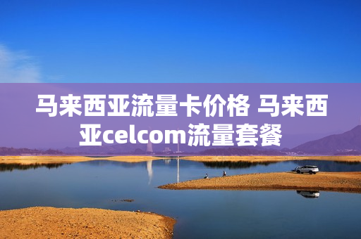 马来西亚流量卡价格 马来西亚celcom流量套餐