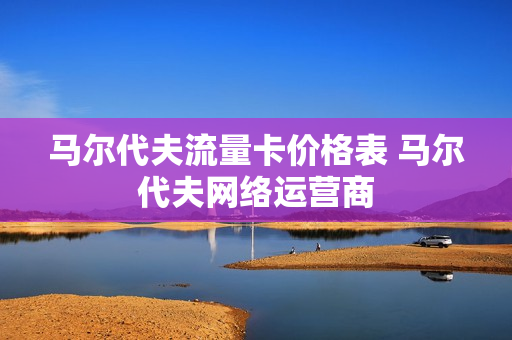 马尔代夫流量卡价格表 马尔代夫网络运营商