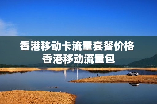 香港移动卡流量套餐价格 香港移动流量包