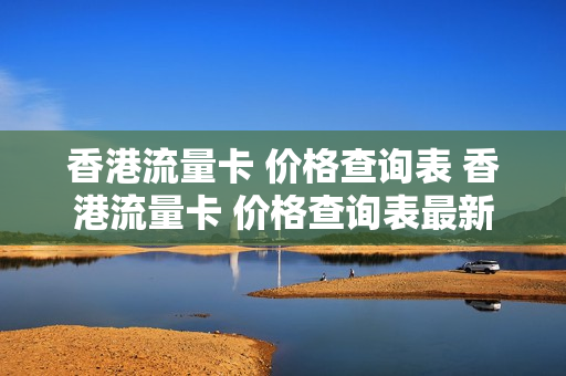 香港流量卡 价格查询表 香港流量卡 价格查询表最新