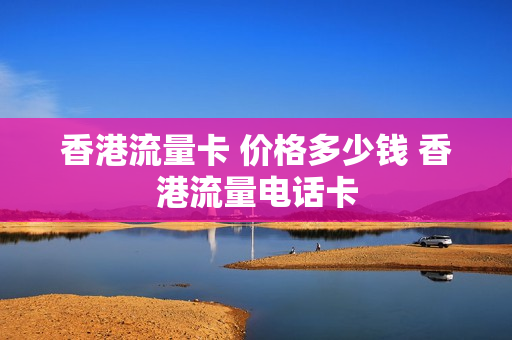 香港流量卡 价格多少钱 香港流量电话卡