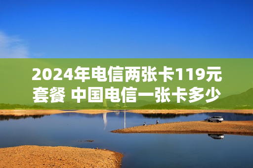 2024年电信两张卡119元套餐 中国电信一张卡多少钱